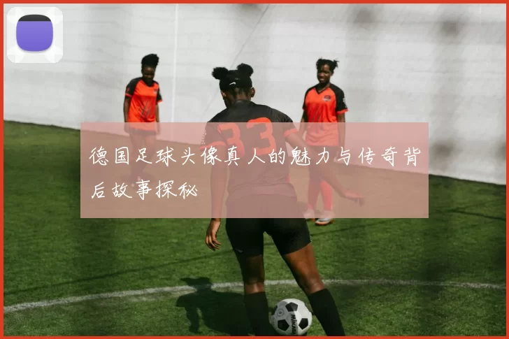 德国足球头像真人的魅力与传奇背后故事探秘