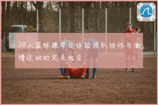30人篮球操带你体验团队协作与激情运动的完美结合