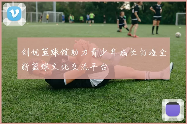 创优篮球馆助力青少年成长打造全新篮球文化交流平台