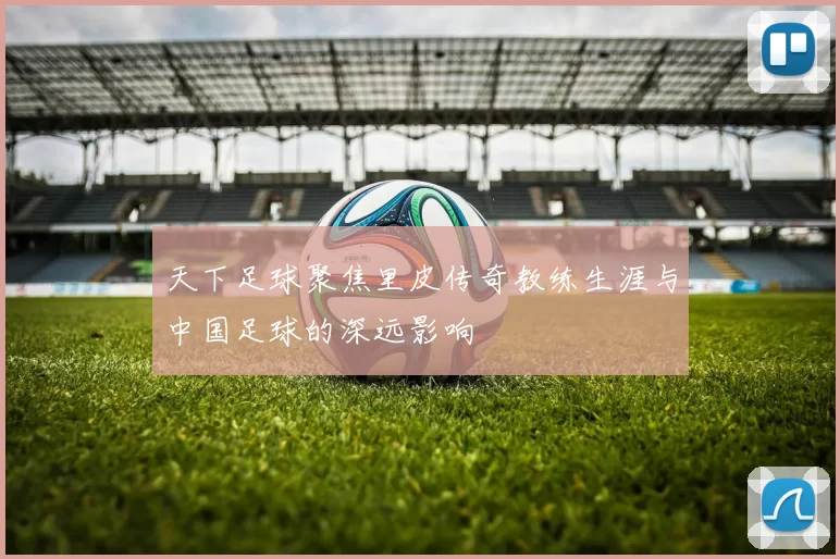 天下足球聚焦里皮传奇教练生涯与中国足球的深远影响