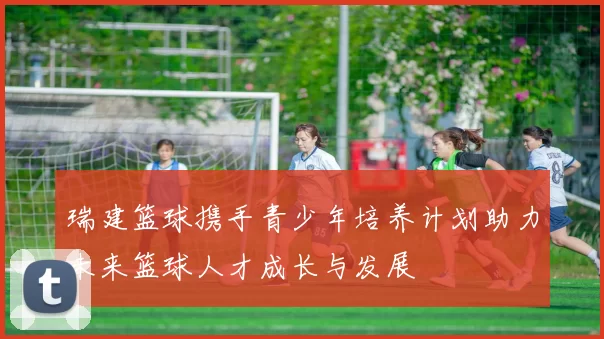 瑞建篮球携手青少年培养计划助力未来篮球人才成长与发展