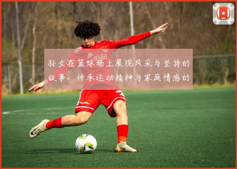 孙女在篮球场上展现风采与坚持的故事，传承运动精神与家庭情感的温暖瞬间